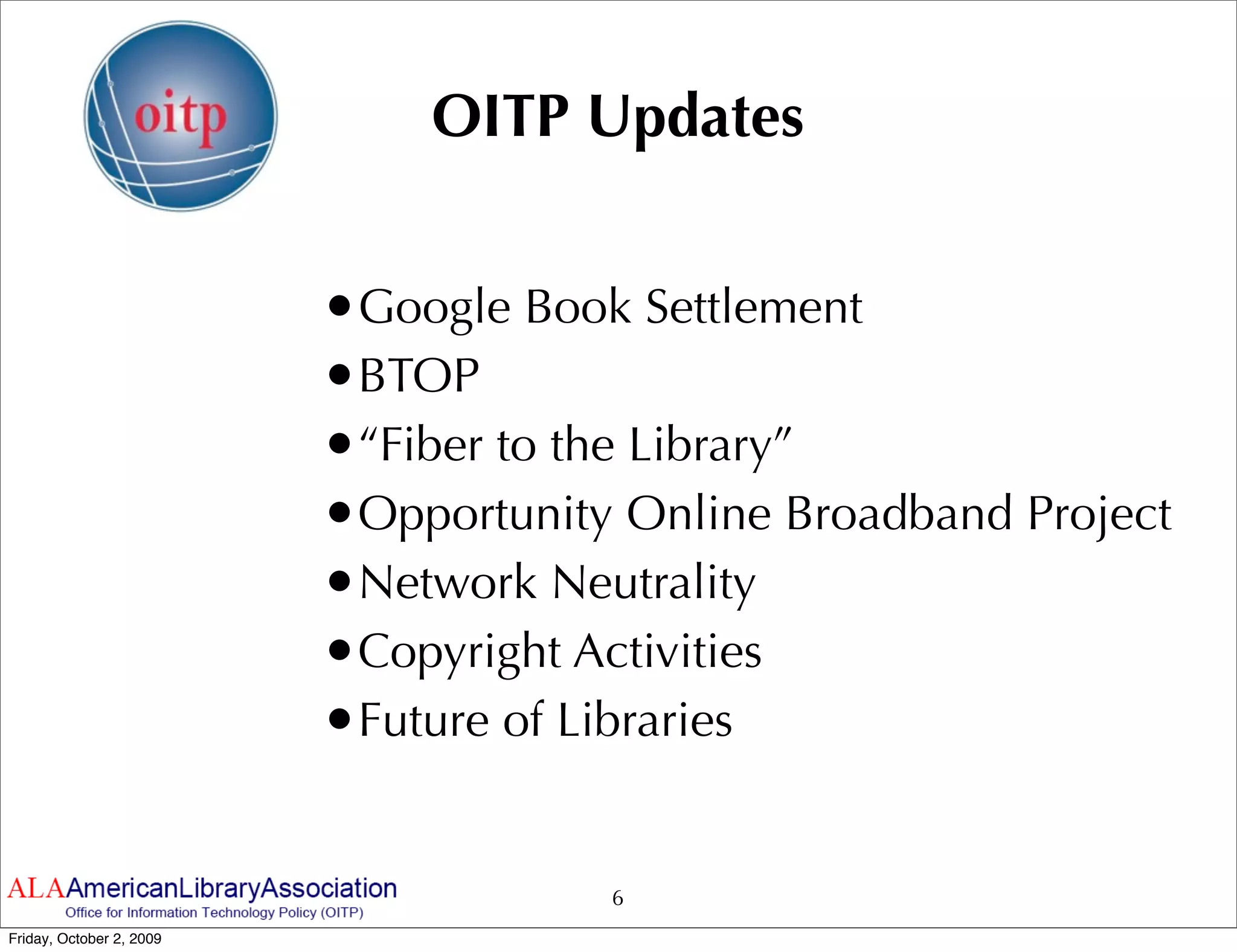 OITP Updates


                          •Google Book Settlement
                          •BTOP
                          •“Fiber to the Library”
                          •Opportunity Online Broadband Project
                          •Network Neutrality
                          •Copyright Activities
                          •Future of Libraries

                                      6
Friday, October 2, 2009
 