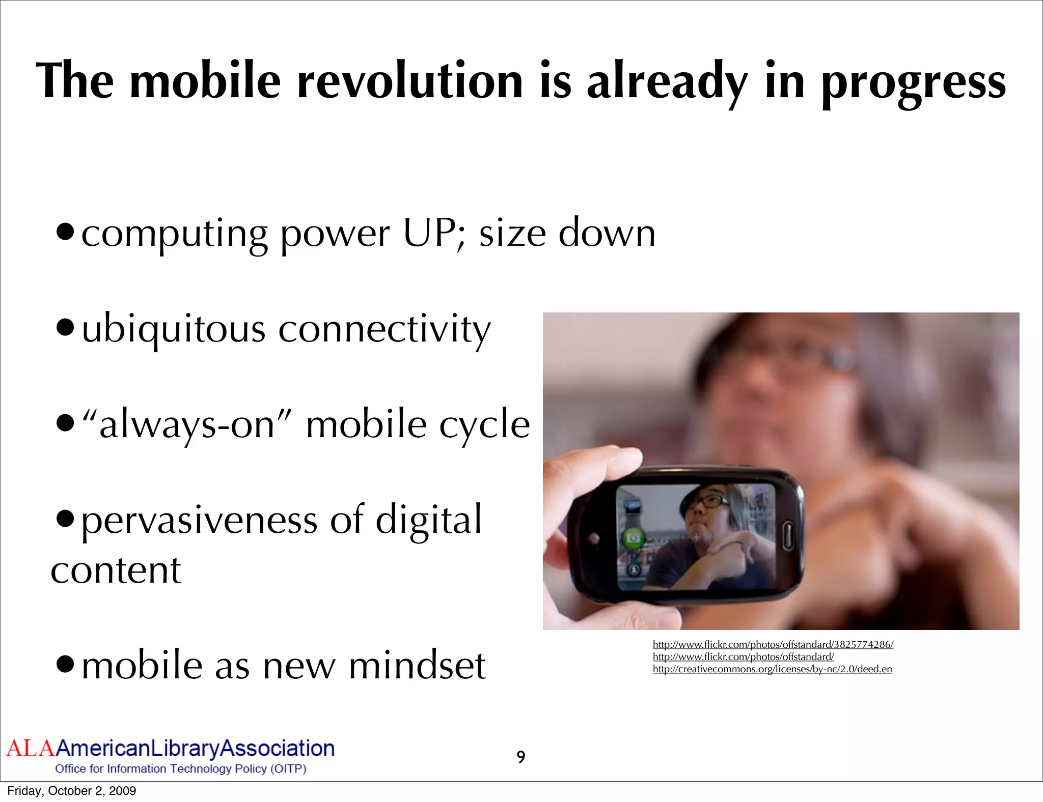 The mobile revolution is already in progress

       •computing power UP; size down
       •ubiquitous connectivity
       •“always-on” mobile cycle
       •pervasiveness of digital
       content

       •mobile as new mindset
                                       http://www.ﬂickr.com/photos/offstandard/3825774286/
                                       http://www.ﬂickr.com/photos/offstandard/
                                       http://creativecommons.org/licenses/by-nc/2.0/deed.en




                                   9
Friday, October 2, 2009
 