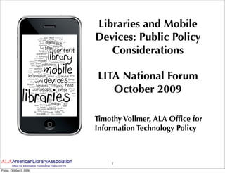 Libraries and Mobile
                          Devices: Public Policy
                             Considerations

                          LITA National Forum
                             October 2009

                          Timothy Vollmer, ALA Ofﬁce for
                          Information Technology Policy



                              1
Friday, October 2, 2009
 