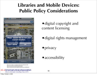 Libraries and Mobile Devices:
                                     Public Policy Considerations

                                                                   •digital copyright and
                                                                   content licensing

                                                                   •digital rights management

                                                                   •privacy

                                                                   •accessibility
           http://www.ﬂickr.com/photos/inknoise/2695247558/
           http://www.ﬂickr.com/photos/inknoise/
           http://creativecommons.org/licenses/by-nc/2.0/deed.en



                                                                      10
Friday, October 2, 2009
 