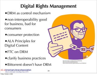 Digital Rights Management
       •DRM as control mechanism
       •non-interoperability good
       for business, bad for
       consumers
       •consumer protection
       •ALA Principles for
       Digital Content
       •FTC on DRM
       •clarify business practices          http://www.ﬂickr.com/photos/tom-b/44683696/
                                            http://www.ﬂickr.com/photos/tom-b/



       •Bittorrent doesn’t have DRM
                                            http://creativecommons.org/licenses/by-nc-sa/2.0/deed.en




                                      14
Friday, October 2, 2009
 