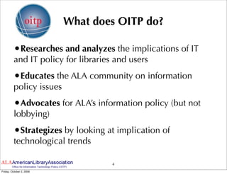 What does OITP do?

         •Researches and analyzes the implications of IT
         and IT policy for libraries and users
         •Educates the ALA community on information
         policy issues
         •Advocates for ALA’s information policy (but not
         lobbying)
         •Strategizes by looking at implication of
         technological trends

                                    4
Friday, October 2, 2009
 