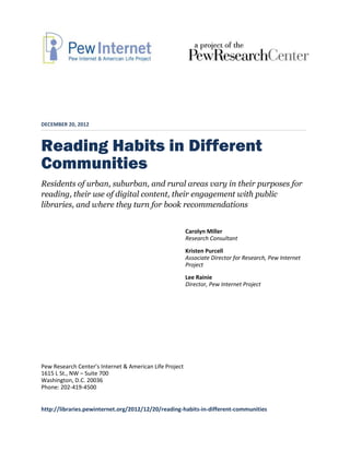 DECEMBER 20, 2012



Reading Habits in Different
Communities
Residents of urban, suburban, and rural areas vary in their purposes for
reading, their use of digital content, their engagement with public
libraries, and where they turn for book recommendations


                                                         Carolyn Miller
                                                         Research Consultant
                                                         Kristen Purcell
                                                         Associate Director for Research, Pew Internet
                                                         Project
                                                         Lee Rainie
                                                         Director, Pew Internet Project




Pew Research Center’s Internet & American Life Project
1615 L St., NW – Suite 700
Washington, D.C. 20036
Phone: 202-419-4500


http://libraries.pewinternet.org/2012/12/20/reading-habits-in-different-communities
 