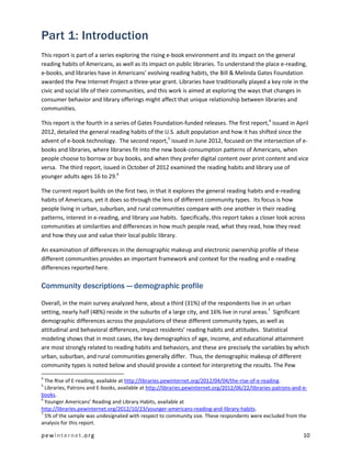 Part 1: Introduction
This report is part of a series exploring the rising e-book environment and its impact on the general
reading habits of Americans, as well as its impact on public libraries. To understand the place e-reading,
e-books, and libraries have in Americans’ evolving reading habits, the Bill & Melinda Gates Foundation
awarded the Pew Internet Project a three-year grant. Libraries have traditionally played a key role in the
civic and social life of their communities, and this work is aimed at exploring the ways that changes in
consumer behavior and library offerings might affect that unique relationship between libraries and
communities.

This report is the fourth in a series of Gates Foundation-funded releases. The first report,4 issued in April
2012, detailed the general reading habits of the U.S. adult population and how it has shifted since the
advent of e-book technology. The second report,5 issued in June 2012, focused on the intersection of e-
books and libraries, where libraries fit into the new book-consumption patterns of Americans, when
people choose to borrow or buy books, and when they prefer digital content over print content and vice
versa. The third report, issued in October of 2012 examined the reading habits and library use of
younger adults ages 16 to 29.6

The current report builds on the first two, in that it explores the general reading habits and e-reading
habits of Americans, yet it does so through the lens of different community types. Its focus is how
people living in urban, suburban, and rural communities compare with one another in their reading
patterns, interest in e-reading, and library use habits. Specifically, this report takes a closer look across
communities at similarities and differences in how much people read, what they read, how they read
and how they use and value their local public library.

An examination of differences in the demographic makeup and electronic ownership profile of these
different communities provides an important framework and context for the reading and e-reading
differences reported here.

Community descriptions — demographic profile

Overall, in the main survey analyzed here, about a third (31%) of the respondents live in an urban
setting, nearly half (48%) reside in the suburbs of a large city, and 16% live in rural areas.7 Significant
demographic differences across the populations of these different community types, as well as
attitudinal and behavioral differences, impact residents’ reading habits and attitudes. Statistical
modeling shows that in most cases, the key demographics of age, income, and educational attainment
are most strongly related to reading habits and behaviors, and these are precisely the variables by which
urban, suburban, and rural communities generally differ. Thus, the demographic makeup of different
community types is noted below and should provide a context for interpreting the results. The Pew
4
  The Rise of E-reading, available at http://libraries.pewinternet.org/2012/04/04/the-rise-of-e-reading.
5
  Libraries, Patrons and E-books, available at http://libraries.pewinternet.org/2012/06/22/libraries-patrons-and-e-
books.
6
  Younger Americans’ Reading and Library Habits, available at
http://libraries.pewinternet.org/2012/10/23/younger-americans-reading-and-library-habits.
7
  5% of the sample was undesignated with respect to community size. These respondents were excluded from the
analysis for this report.

pewinternet.org                                                                                                  10
 