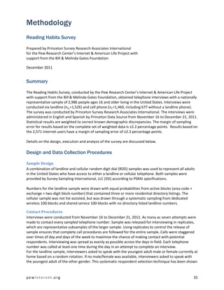 Methodology
Reading Habits Survey

Prepared by Princeton Survey Research Associates International
for the Pew Research Center’s Internet & American Life Project with
support from the Bill & Melinda Gates Foundation

December 2011


Summary

The Reading Habits Survey, conducted by the Pew Research Center’s Internet & American Life Project
with support from the Bill & Melinda Gates Foundation, obtained telephone interviews with a nationally
representative sample of 2,986 people ages 16 and older living in the United States. Interviews were
conducted via landline (nLL=1,526) and cell phone (nC=1,460, including 677 without a landline phone).
The survey was conducted by Princeton Survey Research Associates International. The interviews were
administered in English and Spanish by Princeton Data Source from November 16 to December 21, 2011.
Statistical results are weighted to correct known demographic discrepancies. The margin of sampling
error for results based on the complete set of weighted data is ±2.2 percentage points. Results based on
the 2,571 internet users have a margin of sampling error of ±2.3 percentage points.

Details on the design, execution and analysis of the survey are discussed below.

Design and Data Collection Procedures

Sample Design
A combination of landline and cellular random digit dial (RDD) samples was used to represent all adults
in the United States who have access to either a landline or cellular telephone. Both samples were
provided by Survey Sampling International, LLC (SSI) according to PSRAI specifications.

Numbers for the landline sample were drawn with equal probabilities from active blocks (area code +
exchange + two-digit block number) that contained three or more residential directory listings. The
cellular sample was not list-assisted, but was drawn through a systematic sampling from dedicated
wireless 100-blocks and shared service 100-blocks with no directory-listed landline numbers.

Contact Procedures
Interviews were conducted from November 16 to December 21, 2011. As many as seven attempts were
made to contact every sampled telephone number. Sample was released for interviewing in replicates,
which are representative subsamples of the larger sample. Using replicates to control the release of
sample ensures that complete call procedures are followed for the entire sample. Calls were staggered
over times of day and days of the week to maximize the chance of making contact with potential
respondents. Interviewing was spread as evenly as possible across the days in field. Each telephone
number was called at least one time during the day in an attempt to complete an interview.
For the landline sample, interviewers asked to speak with the youngest adult male or female currently at
home based on a random rotation. If no male/female was available, interviewers asked to speak with
the youngest adult of the other gender. This systematic respondent selection technique has been shown


pewinternet.org                                                                                       35
 