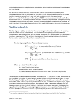to produce samples that closely mirror the population in terms of age and gender when combined with
cell interviewing.

For the cellular sample, interviews were conducted with the person who answered the phone.
Interviewers verified that the person was an adult and in a safe place before administering the survey.
Cellular respondents were offered a post-paid cash reimbursement for their participation.
Calls were made to the landline and cell samples until 1,125 interviews were completed in each. Once
those targets were hit, screening for e-book and tablet owners was implemented. During the screening,
anyone who did not respond with having an e-book or tablet device was screened-out as ineligible. All
others continued the survey until approximately 700 e-Reader/tablet owners were interviewed overall.

Weighting and analysis

The first stage of weighting corrected for the oversampling of tablet and e-reader users via screening
from the landline and cell sample frames. The second stage of weighting corrected for different
probabilities of selection associated with the number of adults in each household and each respondent’s
telephone usage patterns.12 This weighting also adjusts for the overlapping landline and cell sample
frames and the relative sizes of each frame and each sample.


           This first-stage weight for the ith case can be expressed as:




           Where SLL = size of the landline sample
                    SCP = size of the cell phone sample
                    ADi = Number of adults in the household
                    R = Estimated ratio of the land line sample frame to the cell phone sample frame


The equations can be simplified by plugging in the values for SLL = 1,526 and SCP = 1,460. Additionally, we
will estimate of the ratio of the size of landline sample frame to the cell phone sample frame R = 1.03.
The final stage of weighting balances sample demographics to population parameters. The sample is
balanced to match national population parameters for sex, age, education, race, Hispanic origin, region
(U.S. Census definitions), population density, and telephone usage. The Hispanic origin was split out
based on nativity; U.S born and non-U.S. born. The White, non-Hispanic subgroup is also balanced on
age, education and region. The basic weighting parameters came from a special analysis of the Census
Bureau’s 2010 Annual Social and Economic Supplement (ASEC) that included all households in the

12
     i.e., whether respondents have only a landline telephone, only a cell phone, or both kinds of telephone.



pewinternet.org                                                                                                 36
 