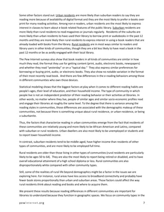 Some other factors stand out: Urban residents are more likely than suburban readers to say they are
reading more because of availability of digital format and they are the most likely to prefer e-books over
print for many reading activities. Among non e-readers, urban residents are the most likely to express
interest in classes to learn about e-book related features of the public library. Suburban residents are
more likely than rural residents to read magazines or journals regularly. Residents of the suburbs are
more likely than urban residents to have used their library to borrow print or audiobooks in the past 12
months and they are more likely then rural residents to express interest in using e-book readers that are
already loaded with books from the library. Rural residents are in most ways similar to readers and
library users in other kinds of communities, though they are a bit less likely to have read a book in the
past 12 months or be as avidly engaged with their local library.

The Pew Internet surveys also show that book readers in all kinds of communities are similar in how
much they read, the format they use for getting content (print, audio, electronic books, newspapers)
and whether they read “yesterday” or on a “typical day.” They also express similar preferences for
borrowing or buying print, audio, or electronic books. They also show no notable variation in the format
of their most recently read book. And there are few differences in the e-reading behaviors among those
in different communities who own those devices.

Statistical modeling shows that the biggest factors at play when it comes to different reading habits are
people’s ages, their level of education, and their household income. The type of community in which
people live is not an independent predictor of their reading behavior or their activities at libraries. In
other words, no matter where they live, people of similar ages and similar socio-economic profiles read
and engage their libraries at roughly the same level. To the degree that there is variance among the
reading styles in communities, those differences are associated with the demographic makeup of these
communities, not because there is something unique about rural residence, or urban residence, or being
a suburbanite.

Thus, the factors that characterize reading in urban communities emerge from the fact that residents of
these communities are relatively young and more likely to be African-American and Latino, compared
with suburban or rural residents. Urban dwellers are also most likely to be unemployed or students and
to report lower household income.

In contrast, suburban residents tend to be middle-aged, have higher income than residents of other
types of communities, and are more likely to be employed full time.

Rural residents are older than those living in other types of communities (rural residents are particularly
likely to be ages 50 to 64). They are also the most likely to report being retired or disabled, and to have
overall educational attainment of a high school diploma or less. Rural communities are also
disproportionately white compared with other community types.

Still, some of the realities of rural life beyond demographics might be a factor in the issues we are
exploring here. For instance, rural areas have less access to broadband connectivity and probably have
fewer book stores proportionally than urban and suburban areas. Those factors could affect the way
rural residents think about reading and books and where to acquire them.

We present these results because reading differences in different communities are important for
libraries to understand because they function in geographic spaces. We focus on community types in the

pewinternet.org                                                                                           7
 