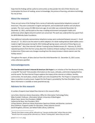 hope that the findings will be useful to communities as they ponder the role of their libraries and
contemplate the future of reading, access to knowledge, the process of learning, and where technology
fits into all that.

About the research

These are just some of the findings from a series of nationally representative telephone surveys of
Americans. They were conducted in English and Spanish, and included both landline and cell phone
samples. The main survey of 2,986 Americans ages 16 and older was conducted November 16 -
December 21, 2011, and focused on the new e-reading environment and people’s habits and
preferences where digital and print content are concerned. This work was underwritten by a grant from
the Bill & Melinda Gates Foundation.

Two additional nationally representative telephone surveys were conducted between January 5 - 8 and
January 12 - 15, 2012 to see the extent to which adoption of e-book reading devices (both tablets and e-
readers) might have grown during the 2011 holiday gift-giving season, and some of those figures are
reported here.2 Also, Pew Internet’s Winter Tracking Survey (fielded January 20 - February 19, 2012)
repeated questions from the first survey about the incidence of book reading in the previous 12 months
to determine if there were any changes resulting from the sharp increase in device owners over the
holiday season.3

Throughout the report, all data cited are from the initial November 16 - December 21, 2011 survey
unless otherwise specified.

Acknowledgements

The Pew Research Center’s Internet & American Life Project is an initiative of the Pew Research Center,
a nonprofit “fact tank” that provides information on the issues, attitudes, and trends shaping America
and the world. The Pew Internet Project explores the impact of the internet on children, families,
communities, the work place, schools, health care and civic/political life. The Project is nonpartisan and
takes no position on policy issues. Support for the Project is provided by The Pew Charitable Trusts.
More information is available at www.pewinternet.org

Advisors for this research

A number of experts have helped Pew Internet in this research effort:

Larra Clark, American Library Association, Office for Information Technology Policy
Mike Crandall, Professor, Information School, University of Washington
Allison Davis, Senior Vice President, GMMB
Catherine De Rosa, Vice President, OCLC
LaToya Devezin, American Library Association Spectrum Scholar and librarian, Louisiana
Amy Eshelman, Program Leader for Education, Urban Libraries Council
Sarah Houghton, Director, San Rafael Public Library, California

2
    Results from these surveys will be referred to as "January omnibus data" where they are cited.
3
    Results from this survey will be referred to as "Winter Tracking data" where they are cited.

pewinternet.org                                                                                          8
 