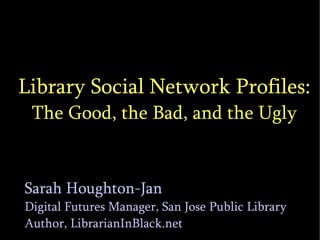 Library Social Network Profiles: The Good, the Bad, and the Ugly Sarah Houghton-Jan Digital Futures Manager, San Jose Public Library Author, LibrarianInBlack.net 