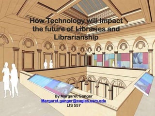 How Technology will Impact
            the future of Libraries and
                   Librarianship




                    By Margaret Ganger
              Margaret.ganger@eagles.usm.edu
                          LIS 557
3/4/2012           Annual Library Review of Resources   1
 