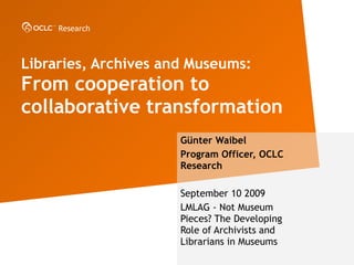 Libraries, Archives and Museums: From cooperation to collaborative transformation  G ünter Waibel Program Officer, OCLC Research September 10 2009 LMLAG - Not Museum Pieces?  The Developing Role of Archivists and Librarians in Museums 