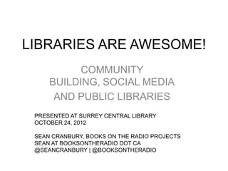 LIBRARIES ARE AWESOME!
           COMMUNITY
     BUILDING, SOCIAL MEDIA
      AND PUBLIC LIBRARIES
 PRESENTED AT SURREY CENTRAL LIBRARY
 OCTOBER 24, 2012

 SEAN CRANBURY, BOOKS ON THE RADIO PROJECTS
 SEAN AT BOOKSONTHERADIO DOT CA
 @SEANCRANBURY | @BOOKSONTHERADIO
 