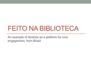 FEITO NA BIBLIOTECA
An example of libraries as a platform for civic
engagement, from Brasil
 
