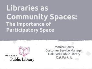Libraries as
Community Spaces:
The Importance of
Participatory Space


                    Monica Harris
               Customer Service Manager
                Oak Park Public Library
                     Oak Park, IL
 