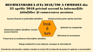 RECOMANDAREA (UE) 2018/790 A COMISIEI din
25 aprilie 2018 privind accesul la informa iileț
tiin ifice i conservarea acestoraș ț ș
Încă
6
luni
Accesul Deschis la publica iile tiin ificeț ș ț
Gestionarea datelor tiin ifice, inclusivș ț
accesul deschis
Prezervarea i reutilizarea informa iilor tiin ificeș ț ș ț
Infrastructurile pentru tiin a deschisăș ț
Aptitudini i competen eș ț
Stimulente i recompenseș
Dialog multipartit la nivel na ional, european i interna ionalț ș ț
Coordonare structurată a statelor membre la nivelul UE i măsurile de punere în aplicare a recomandăriiș
 
