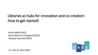 Libraries as hubs for innovation and co-creation:
How to get started!
Kirsty Wallis (UCL)
Anne Kathrine Overgaard (SDU)
Thomas Kaarsted (SDU)
13. and 15. April 2023
 