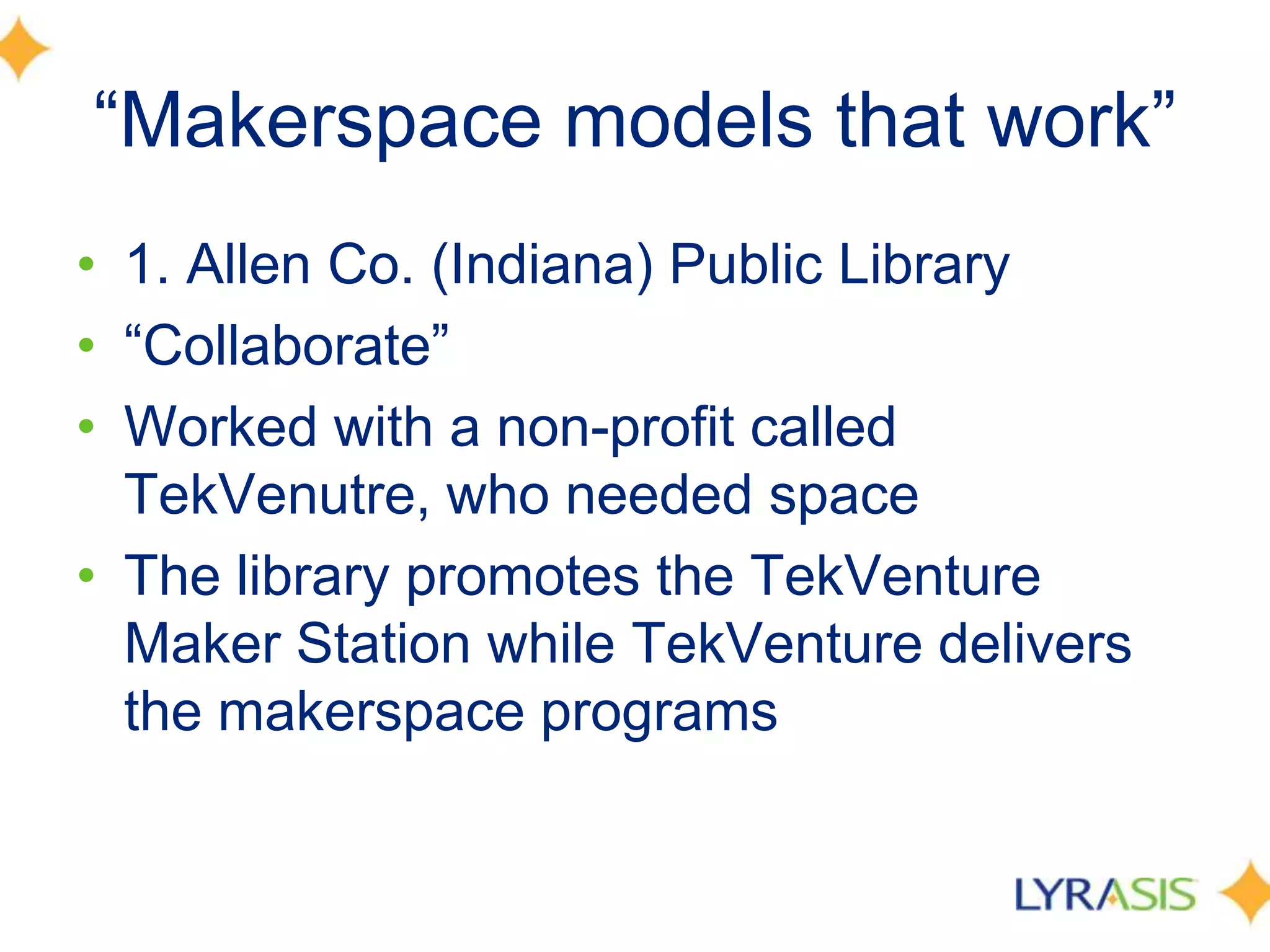 ―Makerspace models that work‖
• 1. Allen Co. (Indiana) Public Library
• ―Collaborate‖
• Worked with a non-profit called
TekVenutre, who needed space
• The library promotes the TekVenture
Maker Station while TekVenture delivers
the makerspace programs
 