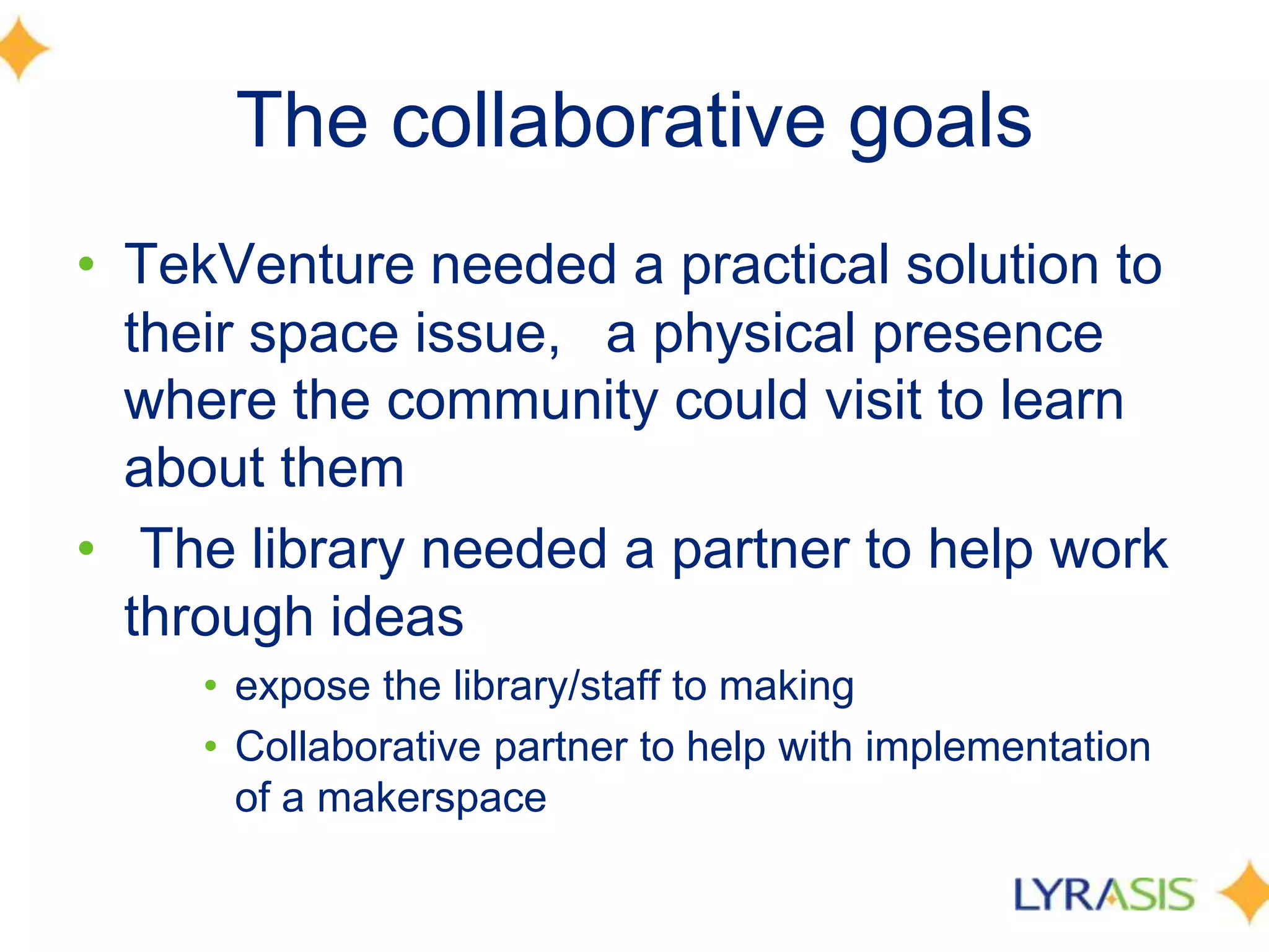 The collaborative goals
• TekVenture needed a practical solution to
their space issue,  a physical presence
where the community could visit to learn
about them
• The library needed a partner to help work
through ideas
• expose the library/staff to making
• Collaborative partner to help with implementation
of a makerspace
 