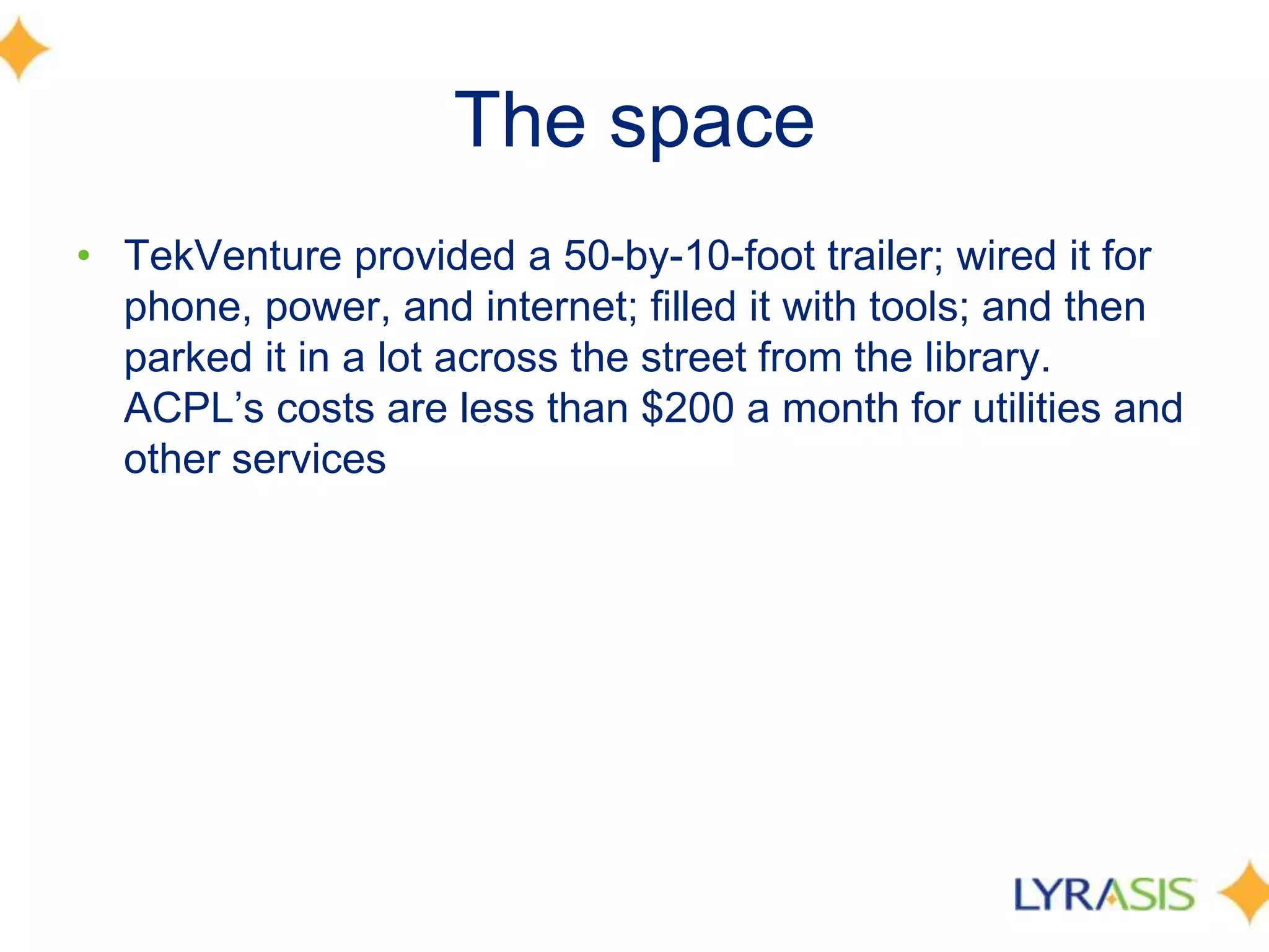 The space
• TekVenture provided a 50-by-10-foot trailer; wired it for
phone, power, and internet; filled it with tools; and then
parked it in a lot across the street from the library.
ACPL’s costs are less than $200 a month for utilities and
other services
 