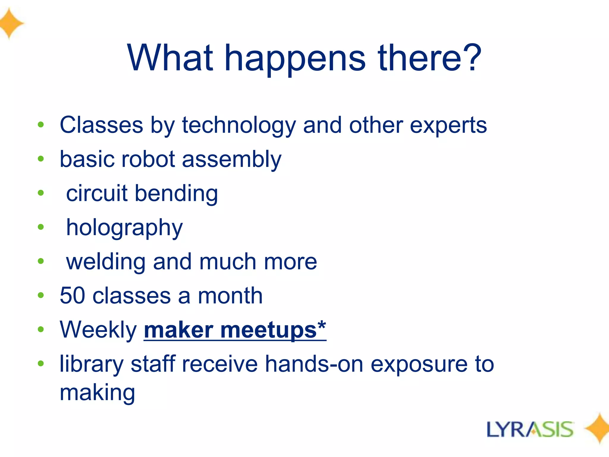 What happens there?
• Classes by technology and other experts
• basic robot assembly
• circuit bending
• holography
• welding and much more
• 50 classes a month
• Weekly maker meetups*
• library staff receive hands-on exposure to
making
 