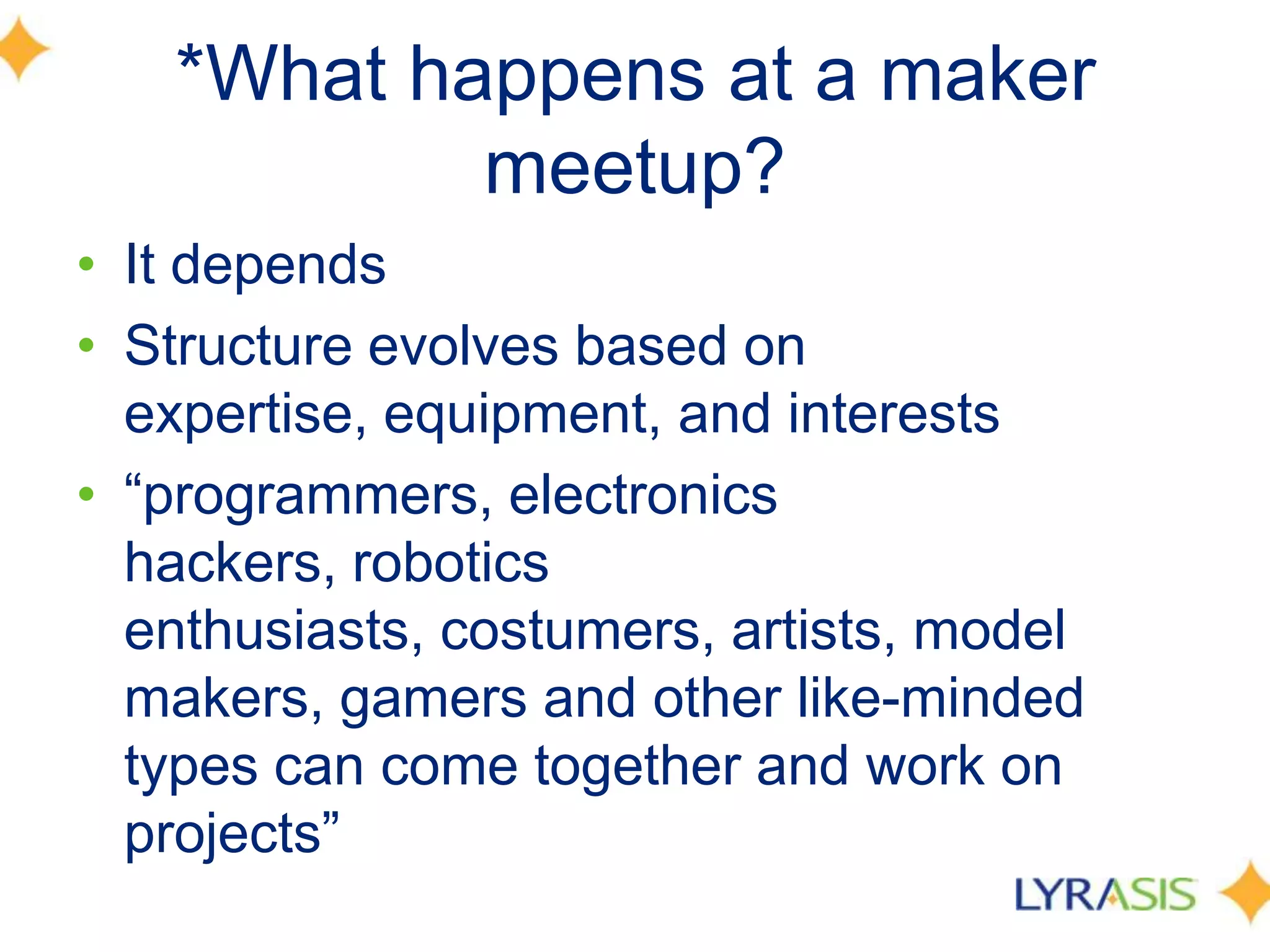 *What happens at a maker
meetup?
• It depends
• Structure evolves based on
expertise, equipment, and interests
• ―programmers, electronics
hackers, robotics
enthusiasts, costumers, artists, model
makers, gamers and other like-minded
types can come together and work on
projects‖
 