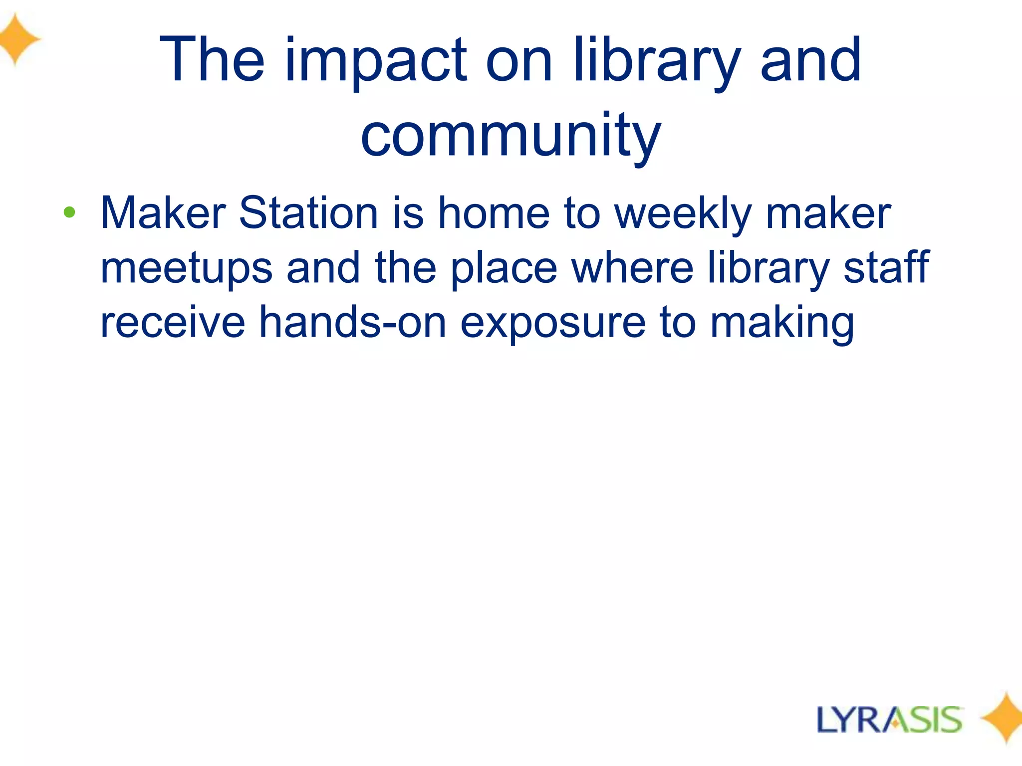 The impact on library and
community
• Maker Station is home to weekly maker
meetups and the place where library staff
receive hands-on exposure to making
 