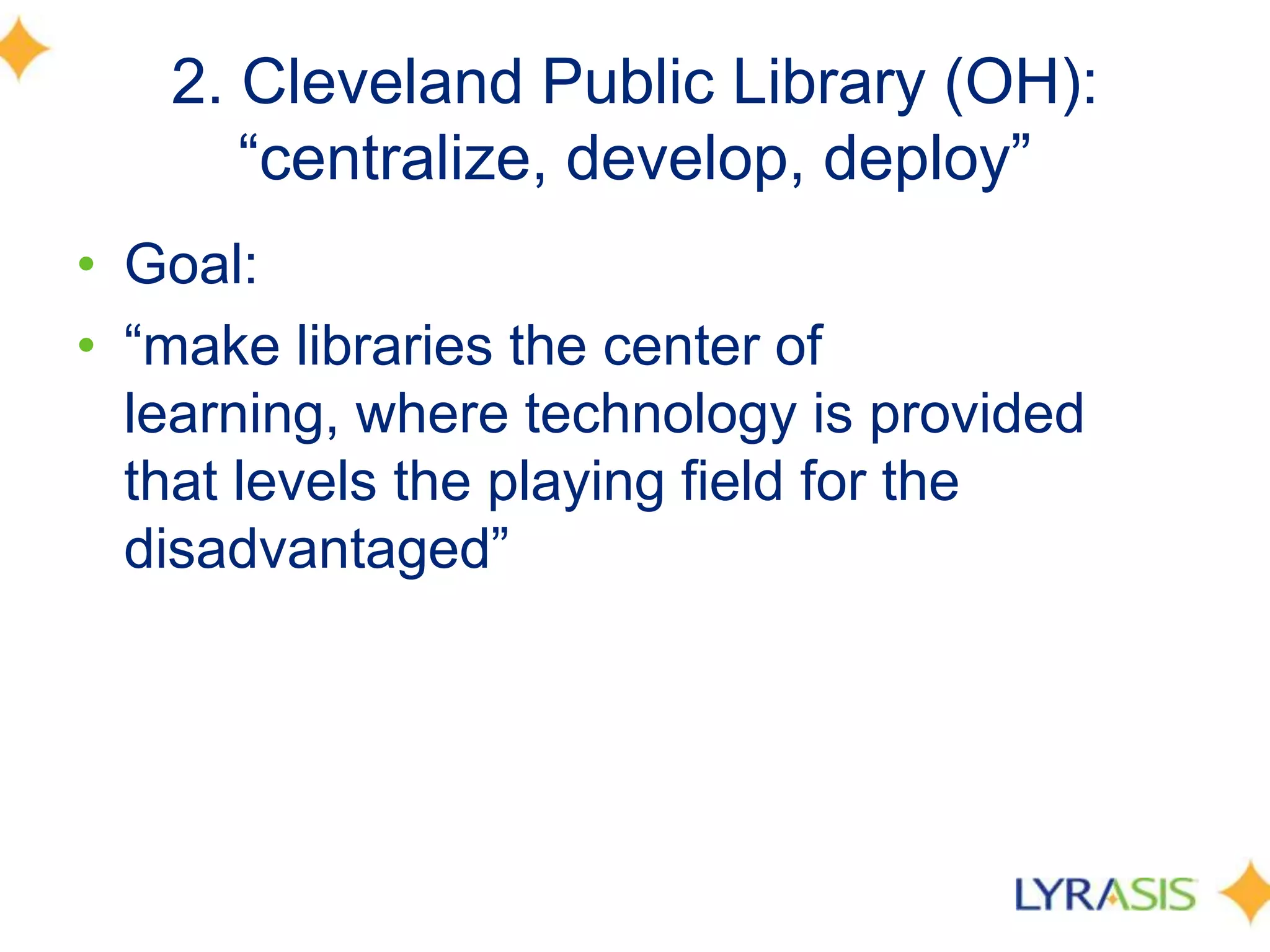 2. Cleveland Public Library (OH):
―centralize, develop, deploy‖
• Goal:
• ―make libraries the center of
learning, where technology is provided
that levels the playing field for the
disadvantaged‖
 