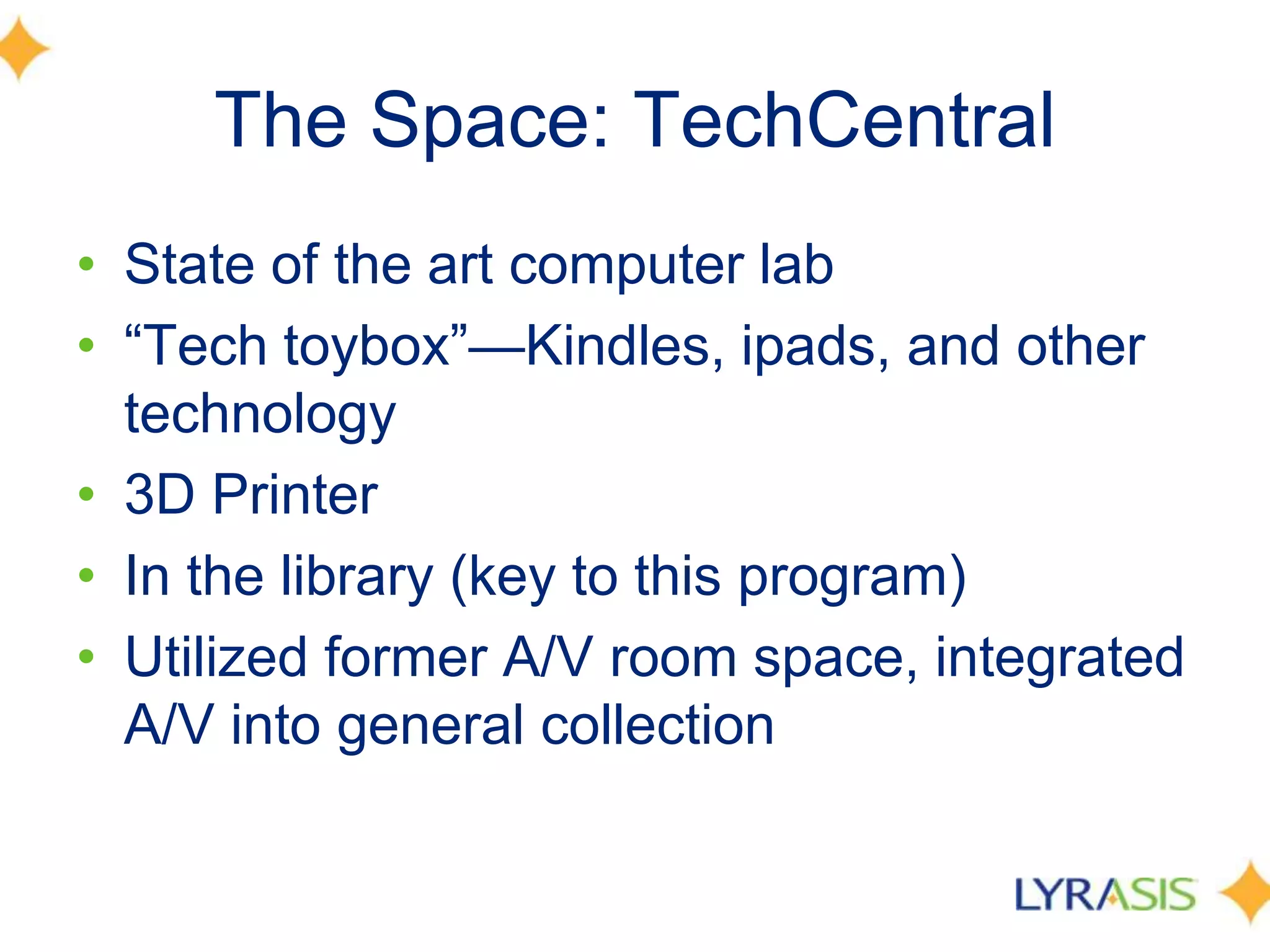The Space: TechCentral
• State of the art computer lab
• ―Tech toybox‖—Kindles, ipads, and other
technology
• 3D Printer
• In the library (key to this program)
• Utilized former A/V room space, integrated
A/V into general collection
 