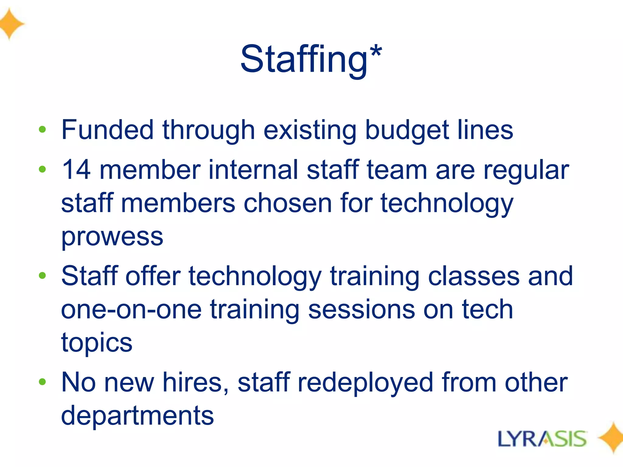 Staffing*
• Funded through existing budget lines
• 14 member internal staff team are regular
staff members chosen for technology
prowess
• Staff offer technology training classes and
one-on-one training sessions on tech
topics
• No new hires, staff redeployed from other
departments
 