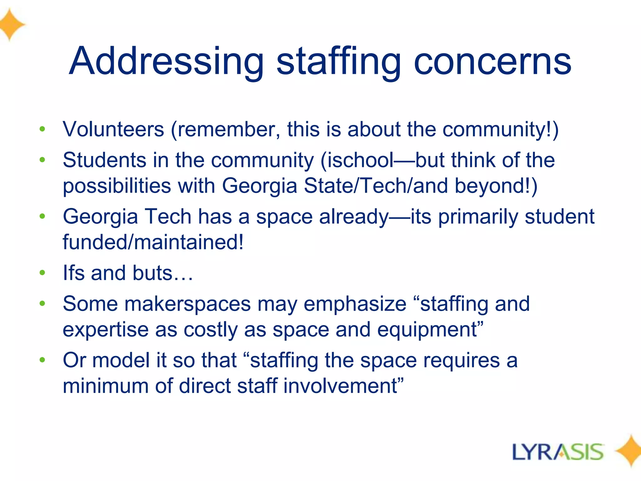 Addressing staffing concerns
• Volunteers (remember, this is about the community!)
• Students in the community (ischool—but think of the
possibilities with Georgia State/Tech/and beyond!)
• Georgia Tech has a space already—its primarily student
funded/maintained!
• Ifs and buts…
• Some makerspaces may emphasize ―staffing and
expertise as costly as space and equipment‖
• Or model it so that ―staffing the space requires a
minimum of direct staff involvement‖
 