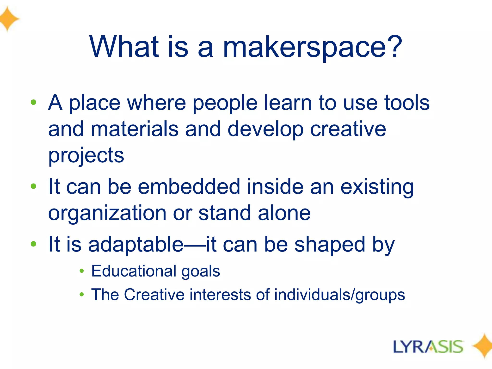 What is a makerspace?
• A place where people learn to use tools
and materials and develop creative
projects
• It can be embedded inside an existing
organization or stand alone
• It is adaptable—it can be shaped by
• Educational goals
• The Creative interests of individuals/groups
 