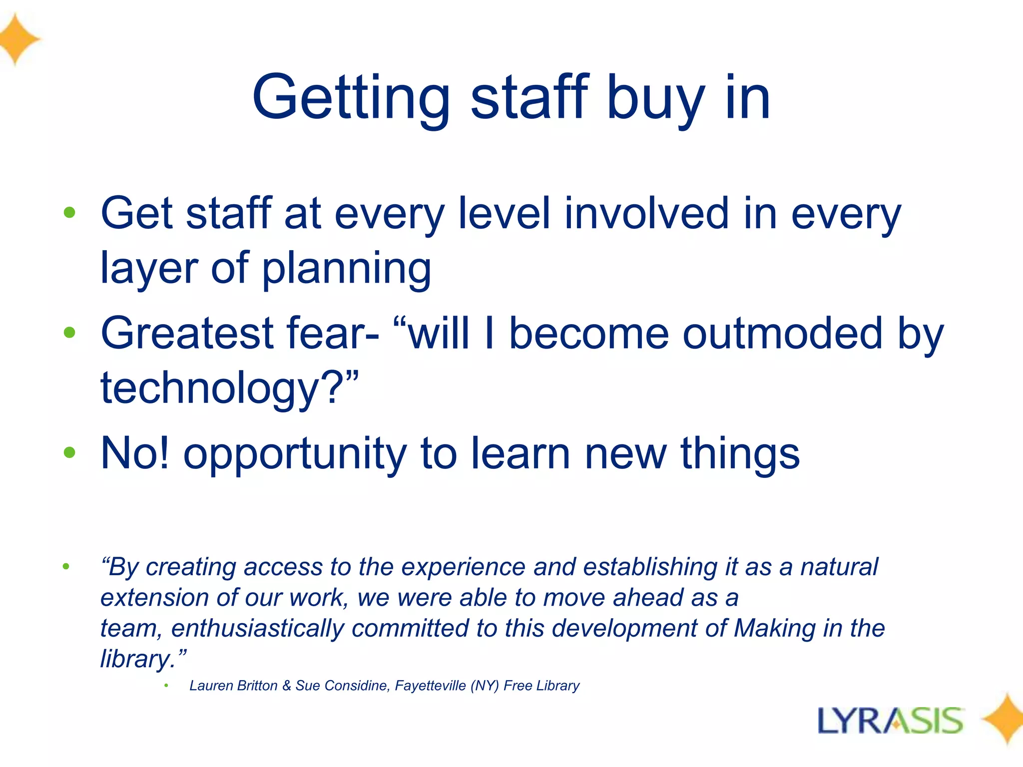 Getting staff buy in
• Get staff at every level involved in every
layer of planning
• Greatest fear- ―will I become outmoded by
technology?‖
• No! opportunity to learn new things
• “By creating access to the experience and establishing it as a natural
extension of our work, we were able to move ahead as a
team, enthusiastically committed to this development of Making in the
library.”
• Lauren Britton & Sue Considine, Fayetteville (NY) Free Library
 