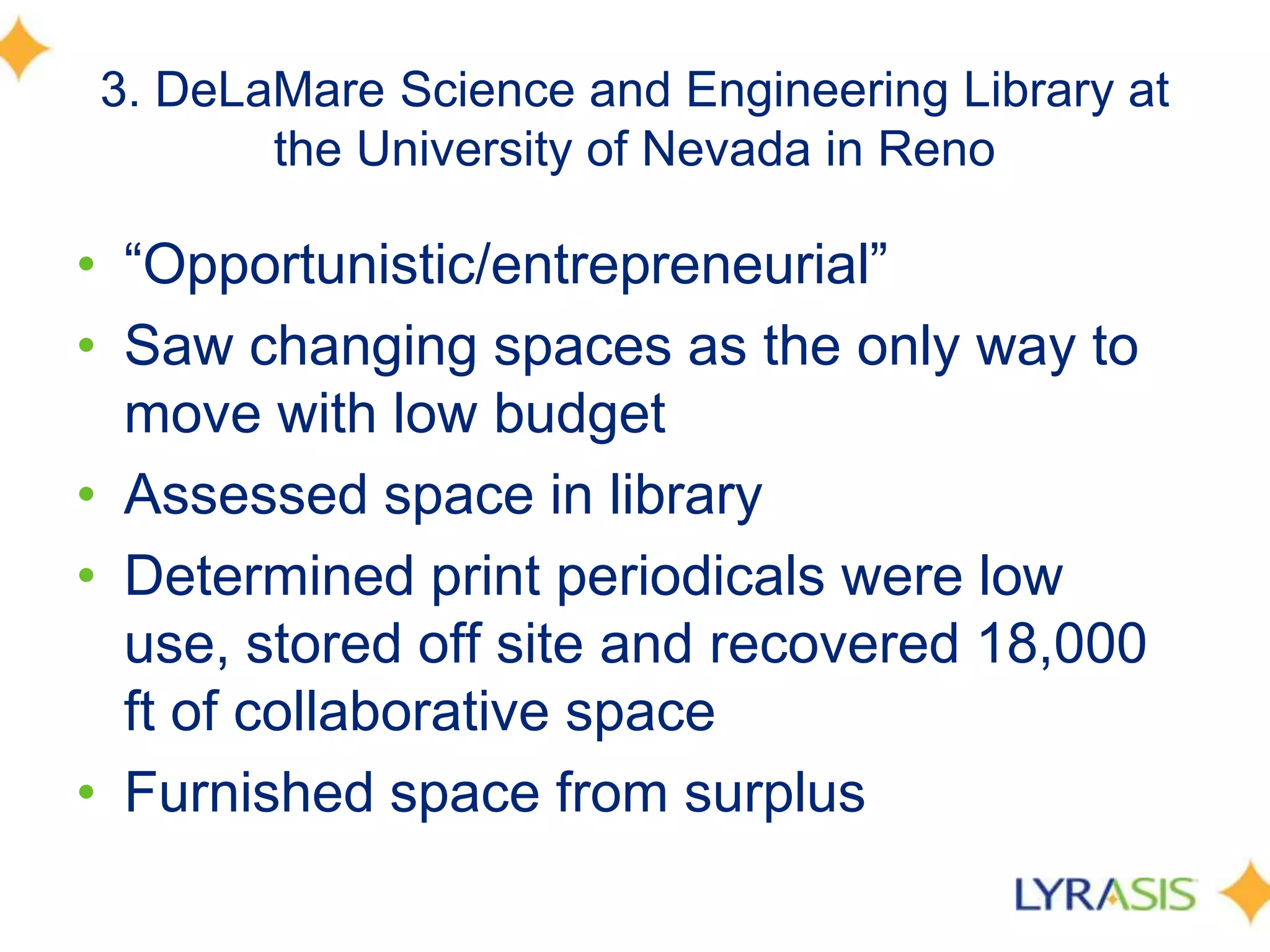 3. DeLaMare Science and Engineering Library at
the University of Nevada in Reno
• ―Opportunistic/entrepreneurial‖
• Saw changing spaces as the only way to
move with low budget
• Assessed space in library
• Determined print periodicals were low
use, stored off site and recovered 18,000
ft of collaborative space
• Furnished space from surplus
 