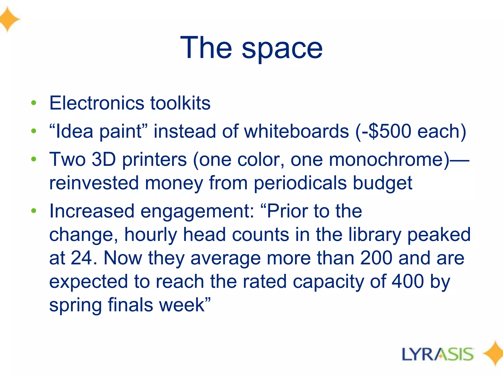 The space
• Electronics toolkits
• ―Idea paint‖ instead of whiteboards (-$500 each)
• Two 3D printers (one color, one monochrome)—
reinvested money from periodicals budget
• Increased engagement: ―Prior to the
change, hourly head counts in the library peaked
at 24. Now they average more than 200 and are
expected to reach the rated capacity of 400 by
spring finals week‖
 