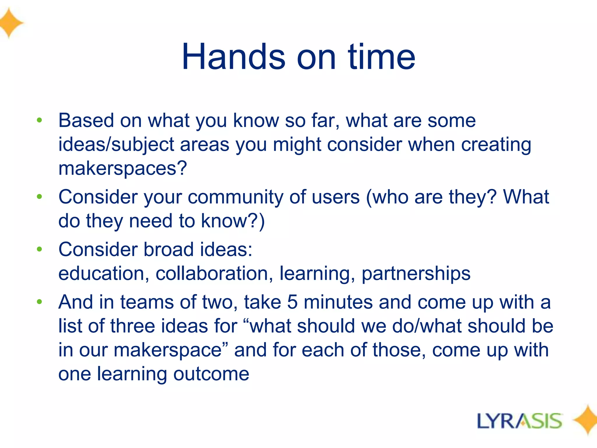 Hands on time
• Based on what you know so far, what are some
ideas/subject areas you might consider when creating
makerspaces?
• Consider your community of users (who are they? What
do they need to know?)
• Consider broad ideas:
education, collaboration, learning, partnerships
• And in teams of two, take 5 minutes and come up with a
list of three ideas for ―what should we do/what should be
in our makerspace‖ and for each of those, come up with
one learning outcome
 