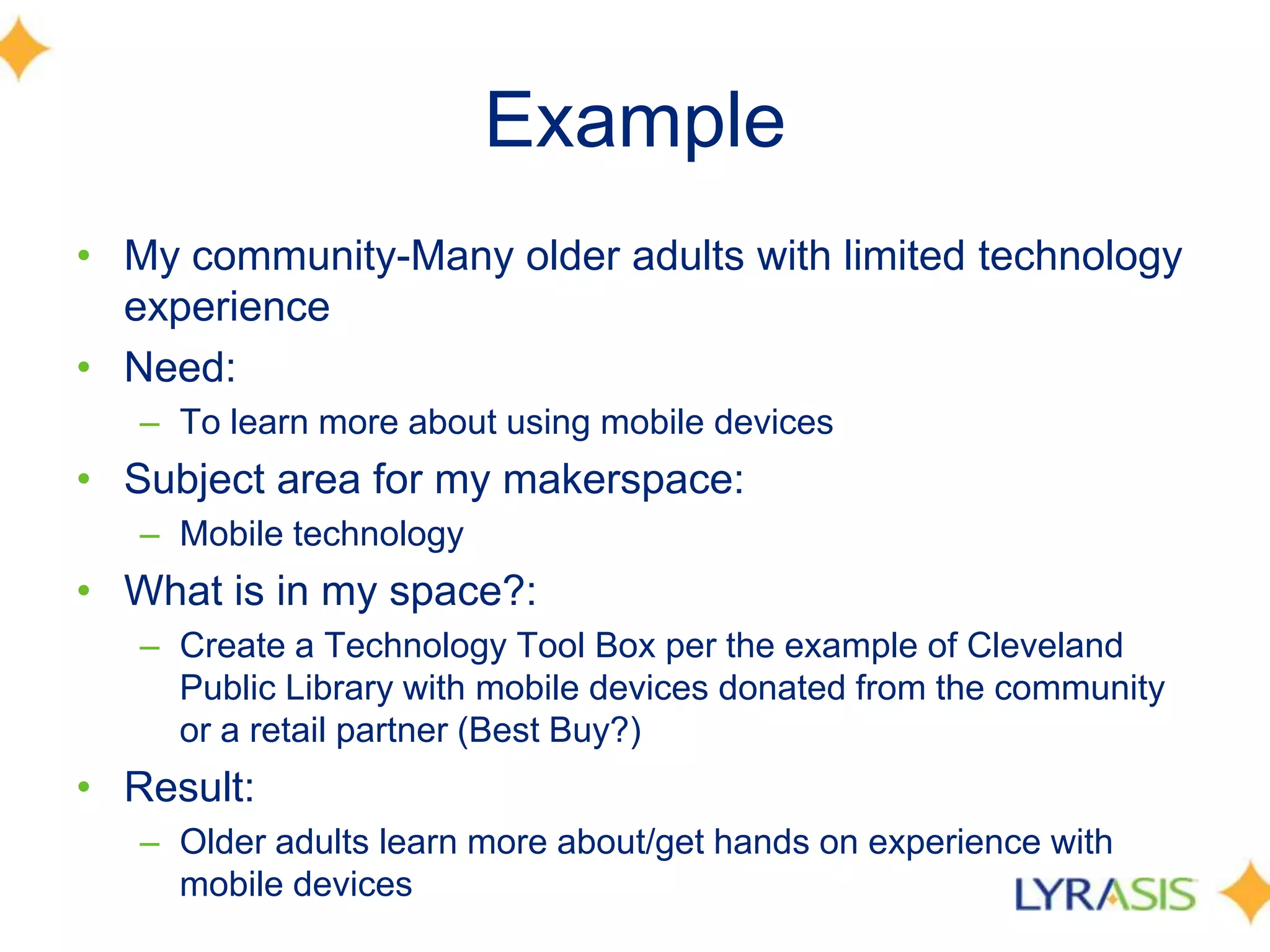 Example
• My community-Many older adults with limited technology
experience
• Need:
– To learn more about using mobile devices
• Subject area for my makerspace:
– Mobile technology
• What is in my space?:
– Create a Technology Tool Box per the example of Cleveland
Public Library with mobile devices donated from the community
or a retail partner (Best Buy?)
• Result:
– Older adults learn more about/get hands on experience with
mobile devices
 