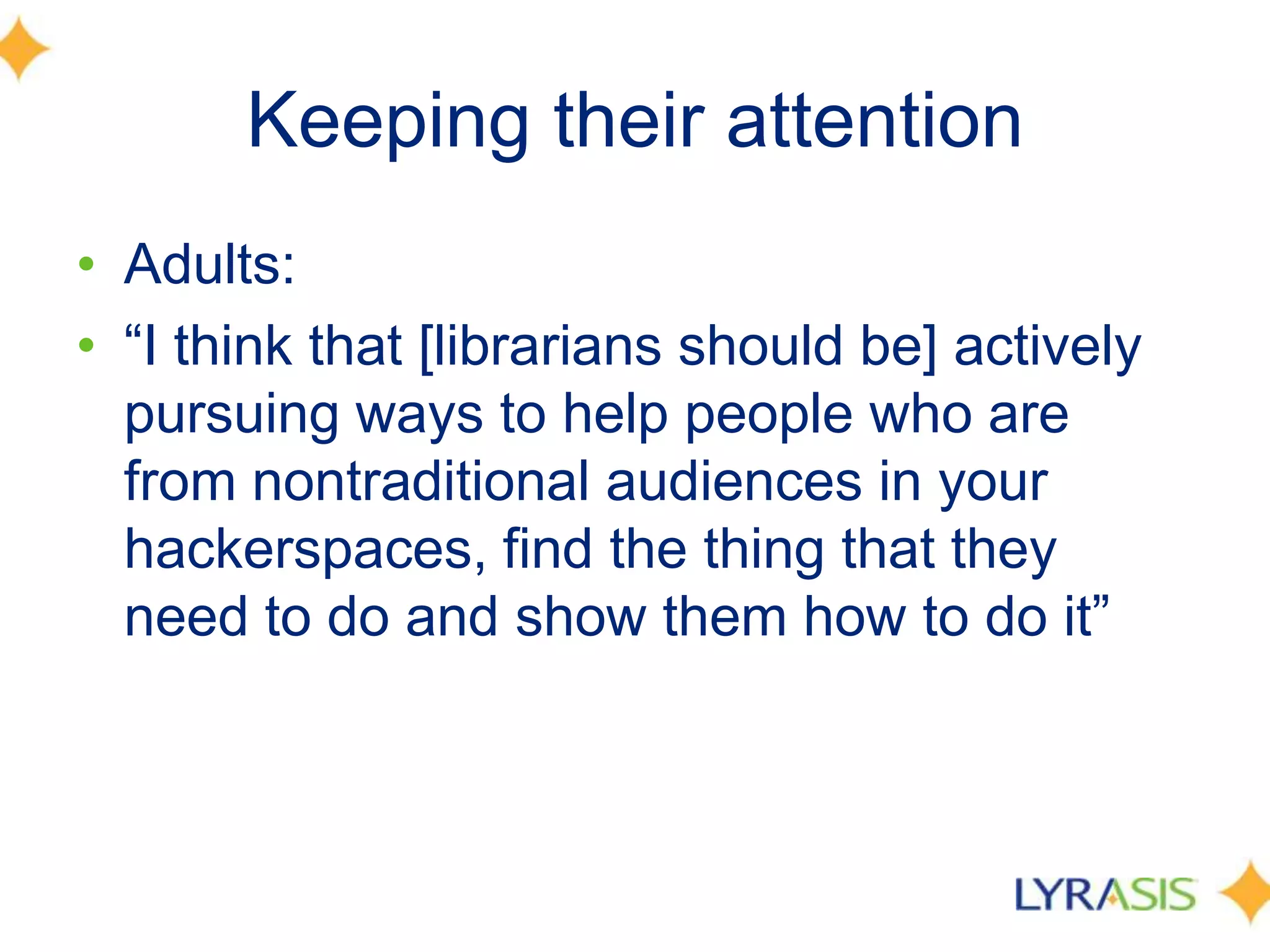 Keeping their attention
• Adults:
• ―I think that [librarians should be] actively
pursuing ways to help people who are
from nontraditional audiences in your
hackerspaces, find the thing that they
need to do and show them how to do it‖
 
