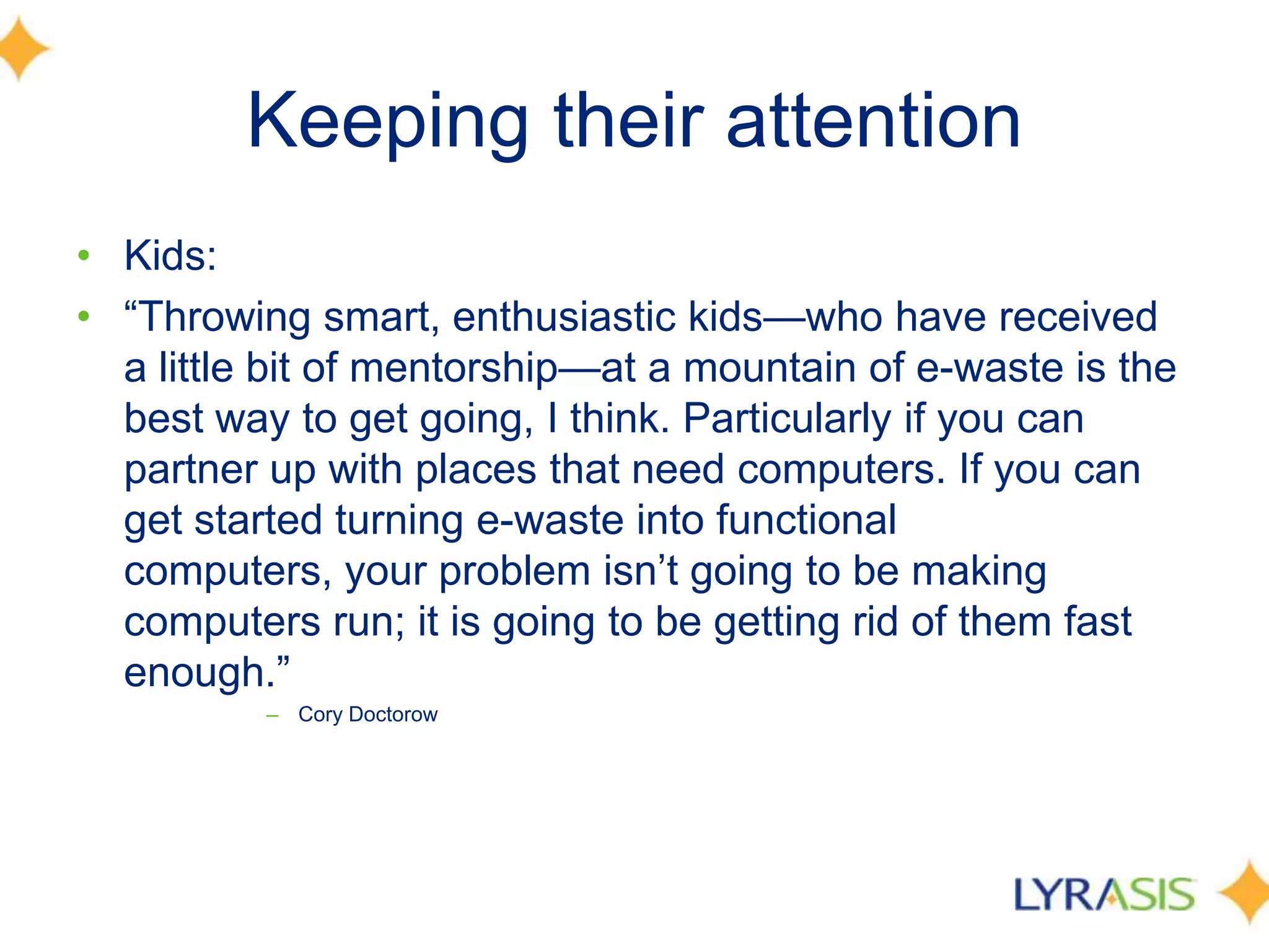 Keeping their attention
• Kids:
• ―Throwing smart, enthusiastic kids—who have received
a little bit of mentorship—at a mountain of e-waste is the
best way to get going, I think. Particularly if you can
partner up with places that need computers. If you can
get started turning e-waste into functional
computers, your problem isn’t going to be making
computers run; it is going to be getting rid of them fast
enough.‖
– Cory Doctorow
 