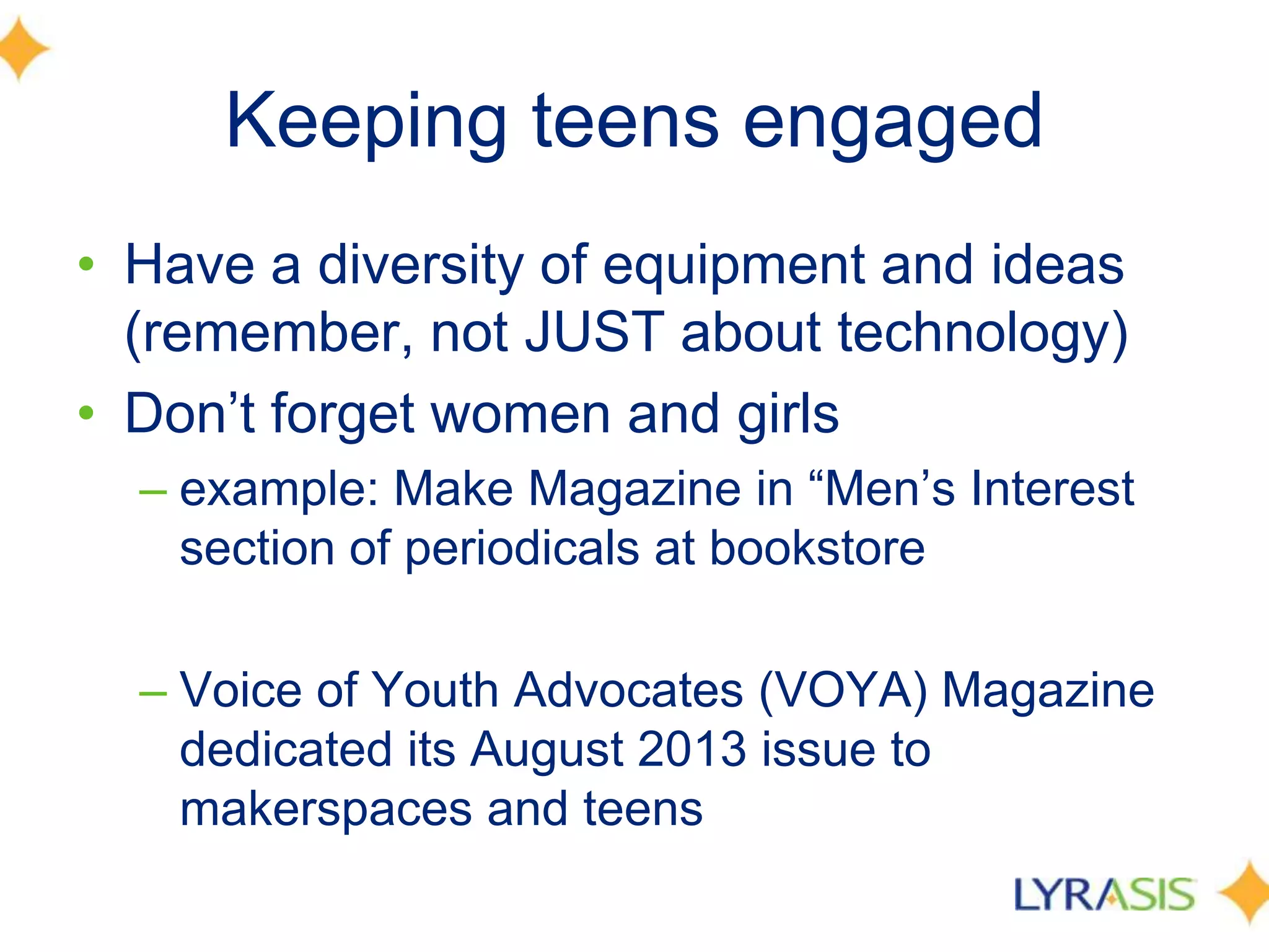 Keeping teens engaged
• Have a diversity of equipment and ideas
(remember, not JUST about technology)
• Don’t forget women and girls
– example: Make Magazine in ―Men’s Interest
section of periodicals at bookstore
– Voice of Youth Advocates (VOYA) Magazine
dedicated its August 2013 issue to
makerspaces and teens
 