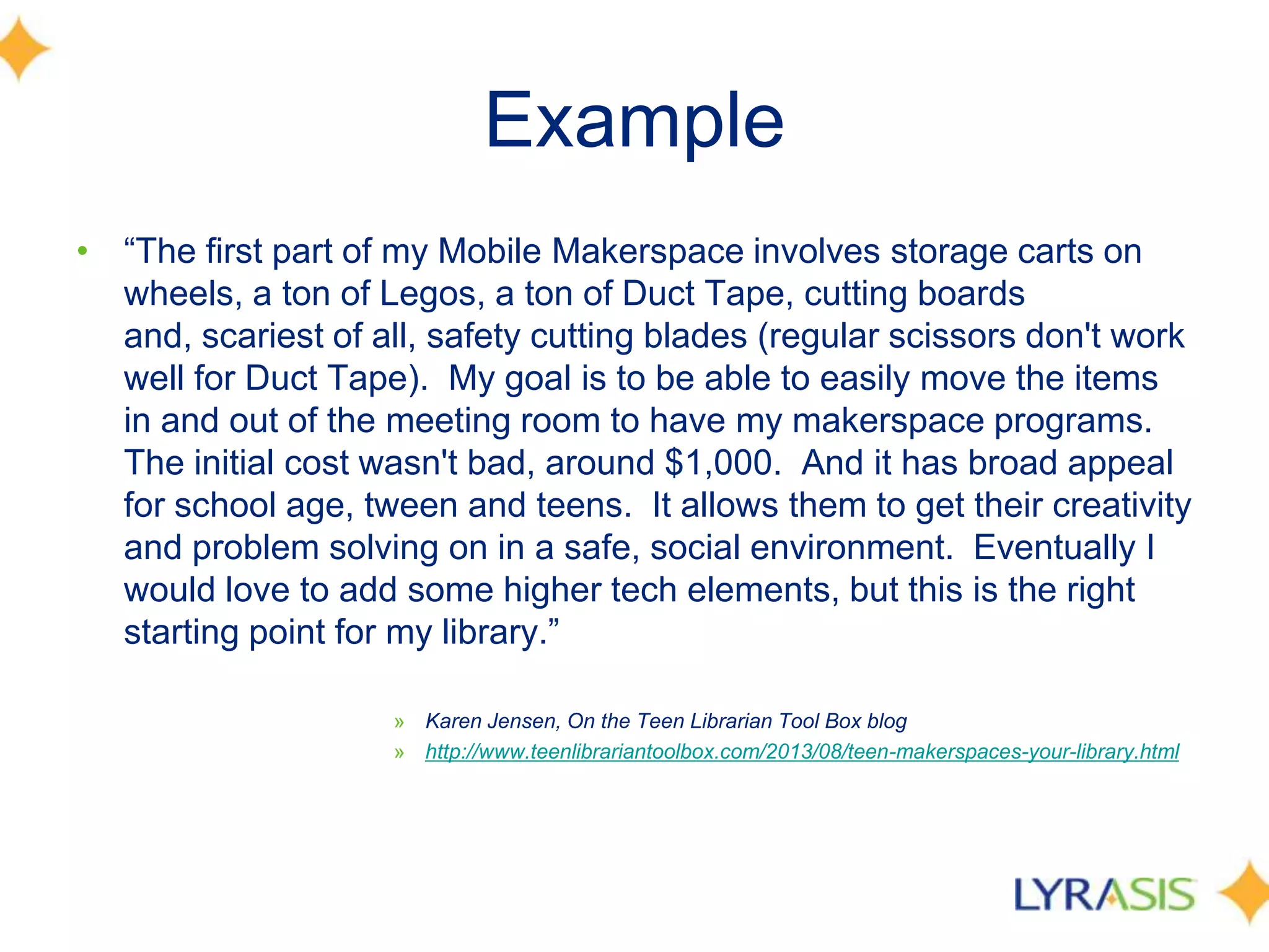 Example
• ―The first part of my Mobile Makerspace involves storage carts on
wheels, a ton of Legos, a ton of Duct Tape, cutting boards
and, scariest of all, safety cutting blades (regular scissors don't work
well for Duct Tape). My goal is to be able to easily move the items
in and out of the meeting room to have my makerspace programs.
The initial cost wasn't bad, around $1,000. And it has broad appeal
for school age, tween and teens. It allows them to get their creativity
and problem solving on in a safe, social environment. Eventually I
would love to add some higher tech elements, but this is the right
starting point for my library.‖
» Karen Jensen, On the Teen Librarian Tool Box blog
» http://www.teenlibrariantoolbox.com/2013/08/teen-makerspaces-your-library.html
 