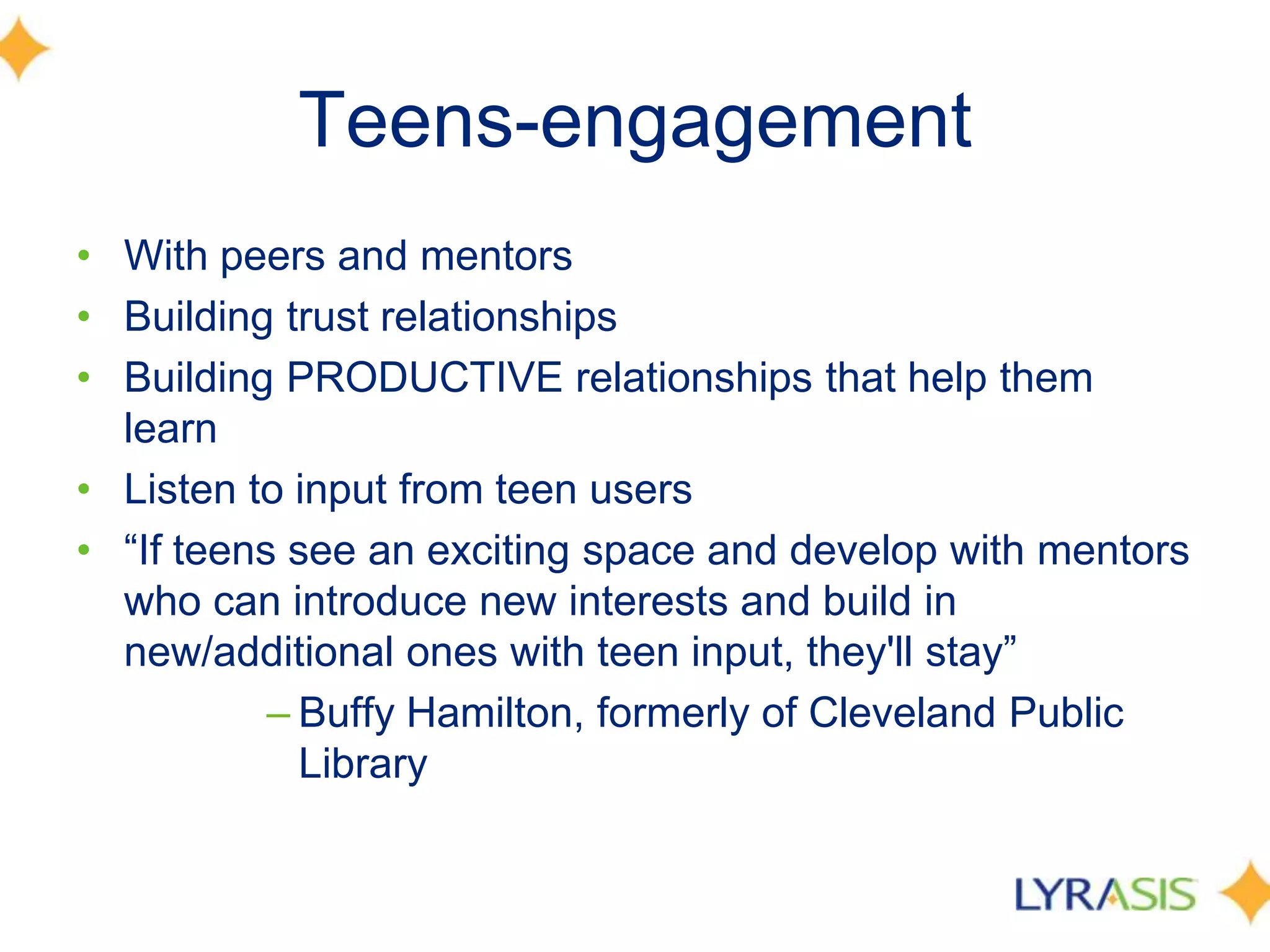 Teens-engagement
• With peers and mentors
• Building trust relationships
• Building PRODUCTIVE relationships that help them
learn
• Listen to input from teen users
• ―If teens see an exciting space and develop with mentors
who can introduce new interests and build in
new/additional ones with teen input, they'll stay‖
– Buffy Hamilton, formerly of Cleveland Public
Library
 