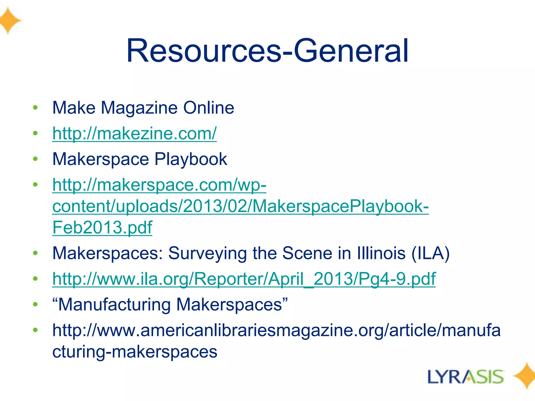Resources-General
• Make Magazine Online
• http://makezine.com/
• Makerspace Playbook
• http://makerspace.com/wp-
content/uploads/2013/02/MakerspacePlaybook-
Feb2013.pdf
• Makerspaces: Surveying the Scene in Illinois (ILA)
• http://www.ila.org/Reporter/April_2013/Pg4-9.pdf
• ―Manufacturing Makerspaces‖
• http://www.americanlibrariesmagazine.org/article/manufa
cturing-makerspaces
 