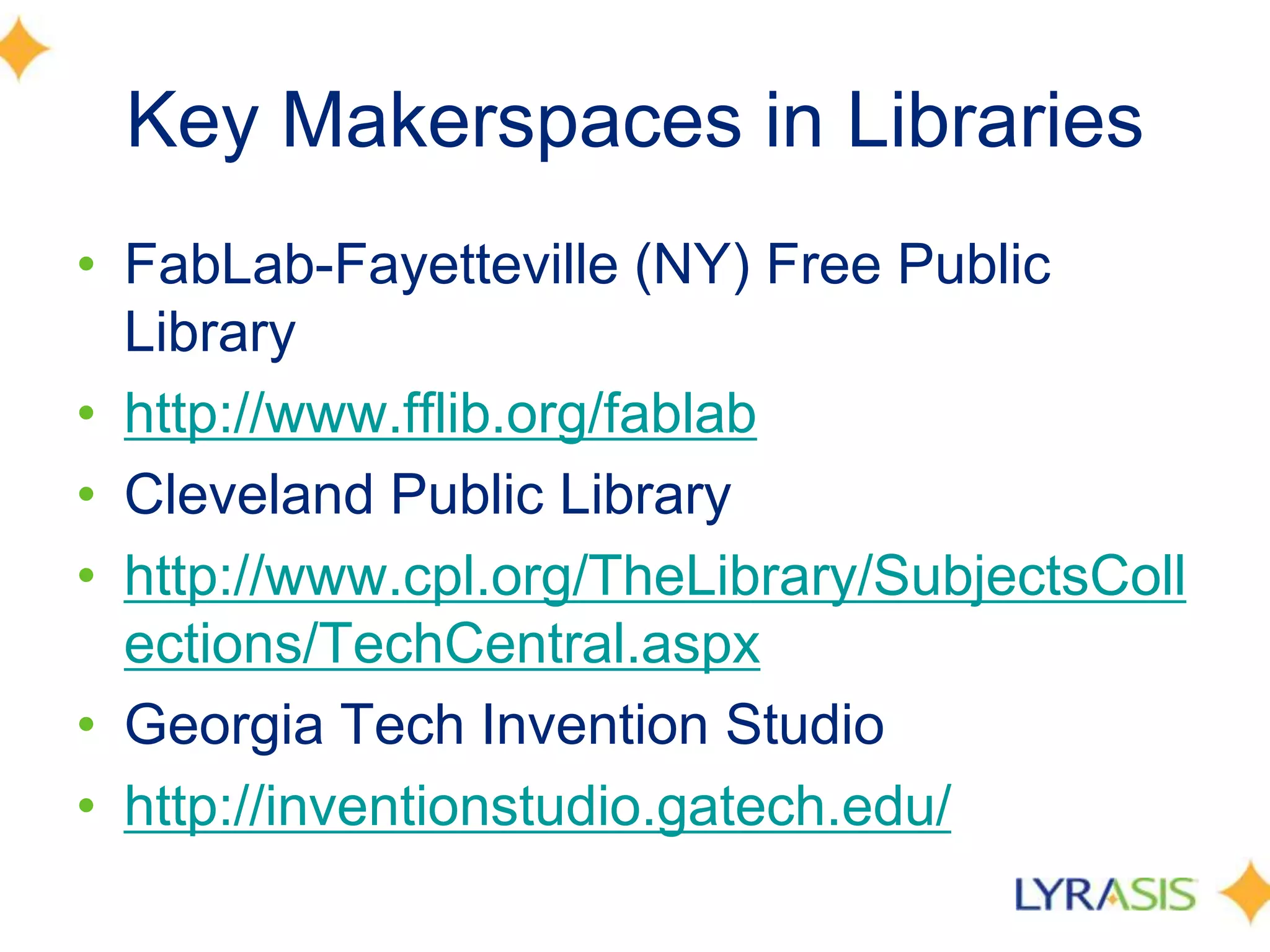 Key Makerspaces in Libraries
• FabLab-Fayetteville (NY) Free Public
Library
• http://www.fflib.org/fablab
• Cleveland Public Library
• http://www.cpl.org/TheLibrary/SubjectsColl
ections/TechCentral.aspx
• Georgia Tech Invention Studio
• http://inventionstudio.gatech.edu/
 