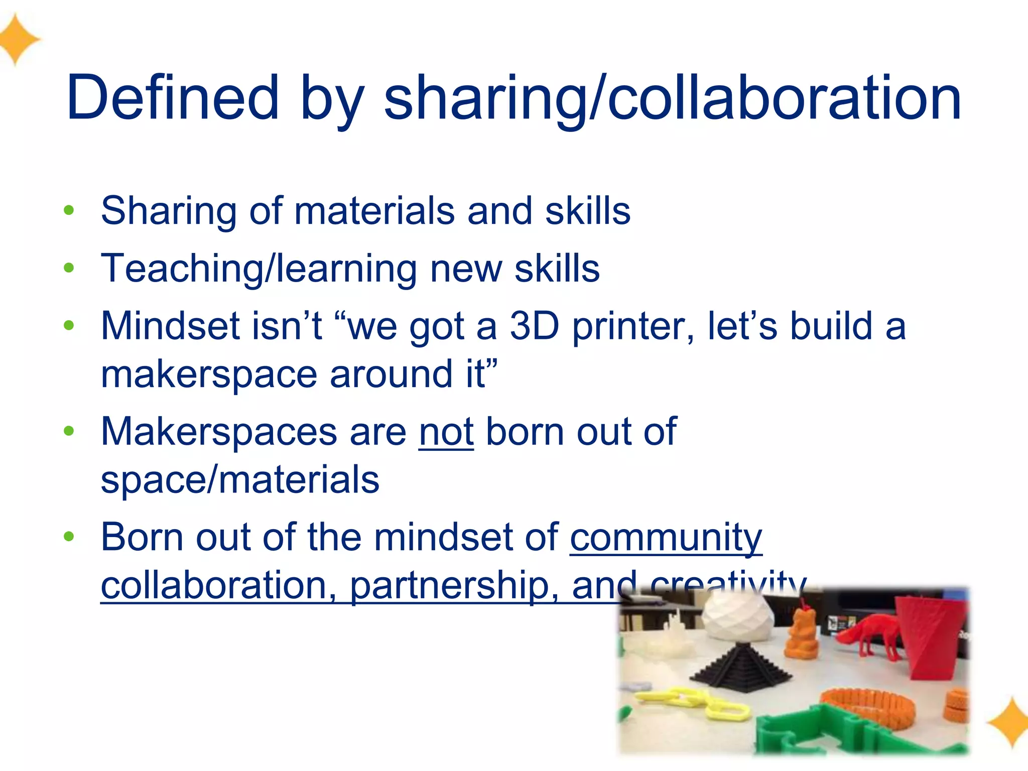 Defined by sharing/collaboration
• Sharing of materials and skills
• Teaching/learning new skills
• Mindset isn’t ―we got a 3D printer, let’s build a
makerspace around it‖
• Makerspaces are not born out of
space/materials
• Born out of the mindset of community
collaboration, partnership, and creativity
 
