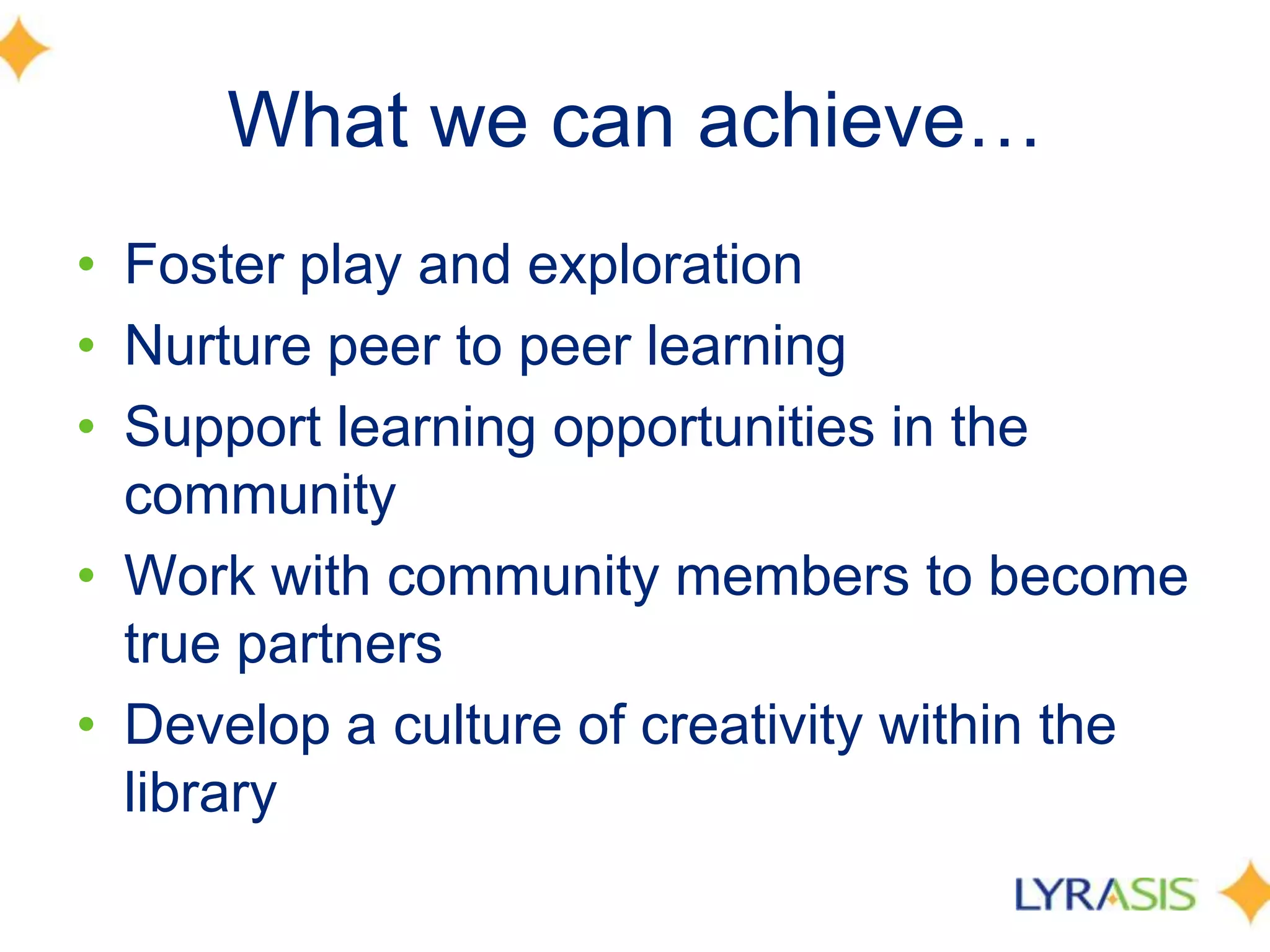 What we can achieve…
• Foster play and exploration
• Nurture peer to peer learning
• Support learning opportunities in the
community
• Work with community members to become
true partners
• Develop a culture of creativity within the
library
 