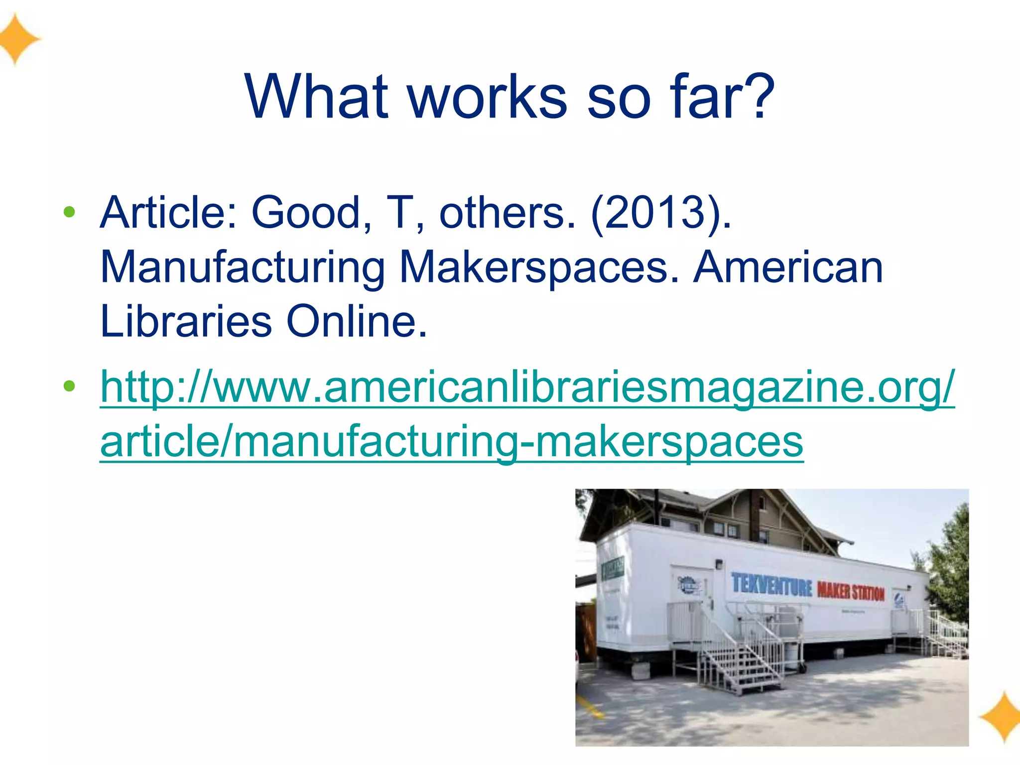 What works so far?
• Article: Good, T, others. (2013).
Manufacturing Makerspaces. American
Libraries Online.
• http://www.americanlibrariesmagazine.org/
article/manufacturing-makerspaces
 