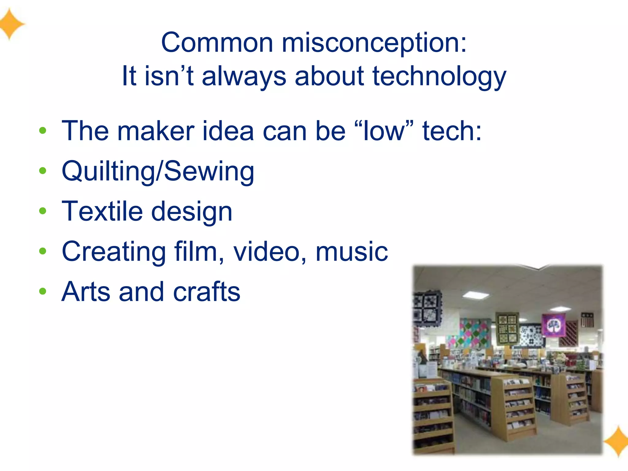 Common misconception:
It isn’t always about technology
• The maker idea can be ―low‖ tech:
• Quilting/Sewing
• Textile design
• Creating film, video, music
• Arts and crafts
 