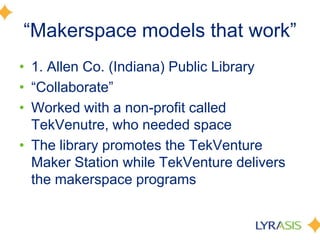 ―Makerspace models that work‖
• 1. Allen Co. (Indiana) Public Library
• ―Collaborate‖
• Worked with a non-profit called
TekVenutre, who needed space
• The library promotes the TekVenture
Maker Station while TekVenture delivers
the makerspace programs
 