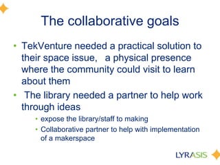The collaborative goals
• TekVenture needed a practical solution to
their space issue,  a physical presence
where the community could visit to learn
about them
• The library needed a partner to help work
through ideas
• expose the library/staff to making
• Collaborative partner to help with implementation
of a makerspace
 