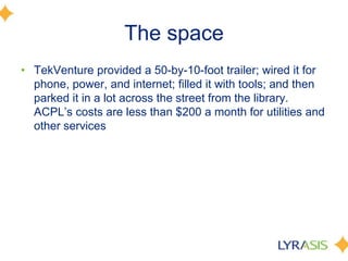 The space
• TekVenture provided a 50-by-10-foot trailer; wired it for
phone, power, and internet; filled it with tools; and then
parked it in a lot across the street from the library.
ACPL’s costs are less than $200 a month for utilities and
other services
 